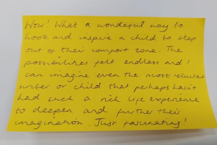 Bright yellow post-it note with black handwriting. The note reads: Wow! What a wonderful way to hook and inspire a child to step out of their comfort zone. The possibilities felt endless and I can imagine even the most reluctant writer or child that perhaps hasn't had such a rich life experience to deepen and further their imagination. Just fascinating!